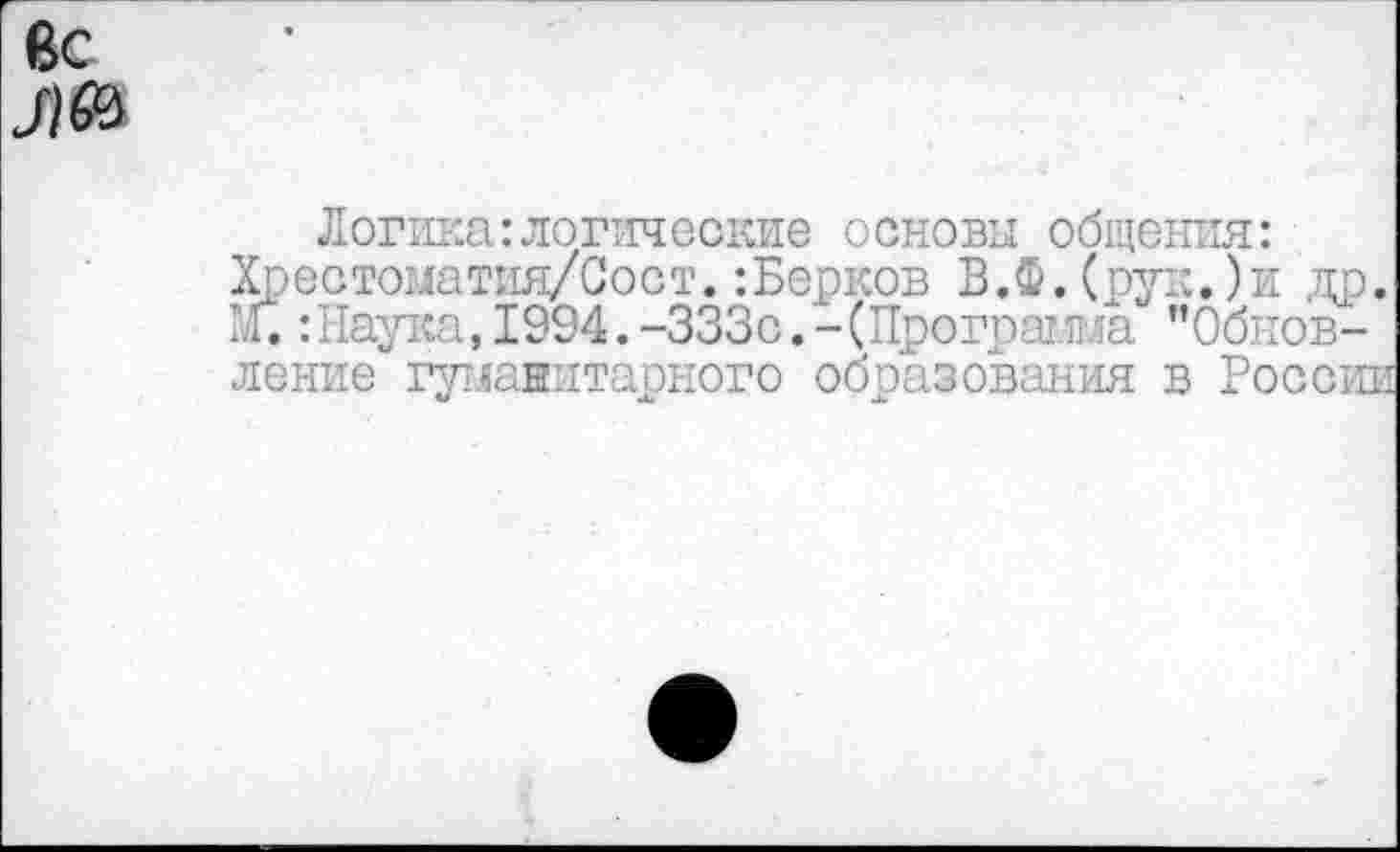 ﻿вс
Л®
Логика:логические основы общения: Хрестоматия/Сост.:Берков В.Ф.(рук.)и др. 1й.: Наука, 1994. -333с. - (Программа ’’Обновление гуманитарного образования в России